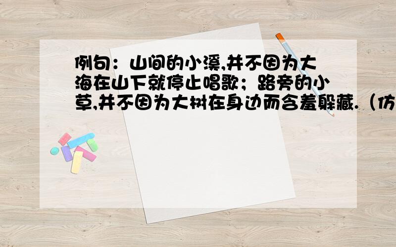 例句：山间的小溪,并不因为大海在山下就停止唱歌；路旁的小草,并不因为大树在身边而含羞躲藏.（仿写一句,要弄清句式特点,运用拟人手法）