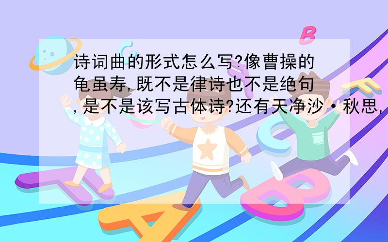 诗词曲的形式怎么写?像曹操的龟虽寿,既不是律诗也不是绝句,是不是该写古体诗?还有天净沙·秋思,是写散曲还是小令?还有李清照的如梦令?