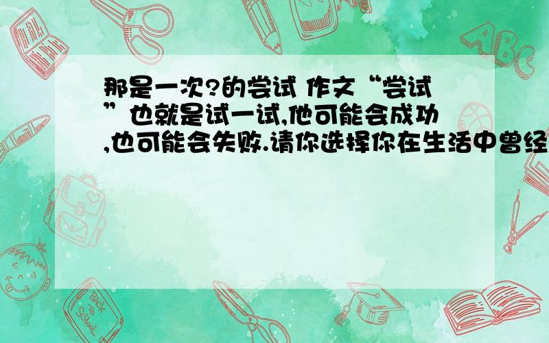 那是一次?的尝试 作文“尝试”也就是试一试,他可能会成功,也可能会失败.请你选择你在生活中曾经经历的一次尝试来写作.要求：（1把题目补充完整 那是一次_______的尝试（2）将你尝试的经