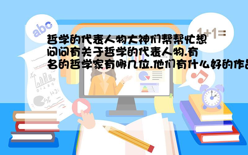 哲学的代表人物大神们帮帮忙想问问有关于哲学的代表人物.有名的哲学家有哪几位.他们有什么好的作品或书籍.