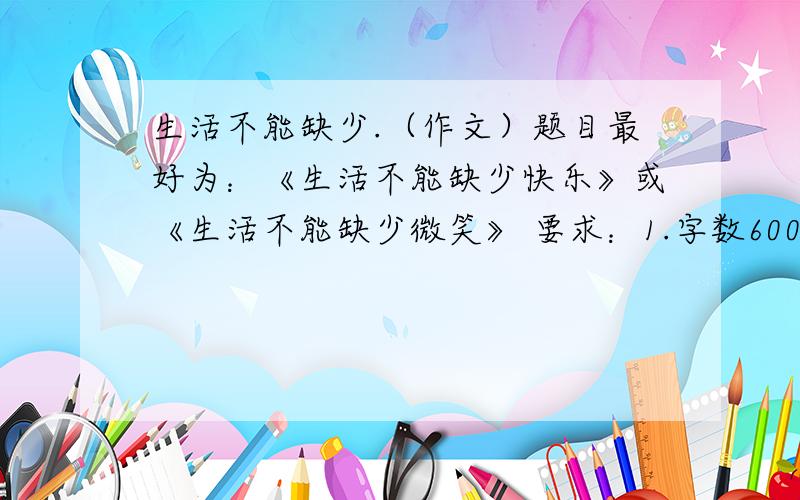 生活不能缺少.（作文）题目最好为：《生活不能缺少快乐》或《生活不能缺少微笑》 要求：1.字数600字以上,700字以下.2.内容充实,语言优美,有真情实感,杜绝抄袭.3.除诗歌外,体裁不限.