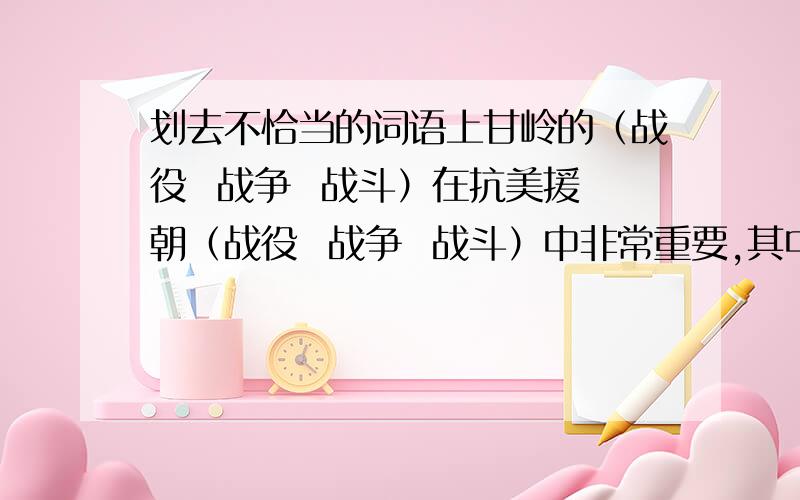 划去不恰当的词语上甘岭的（战役  战争  战斗）在抗美援朝（战役  战争  战斗）中非常重要,其中夺取敌人的597．9高地的（战役  战争  战斗）是关键的一仗．请问回答者们,你们括号里的字