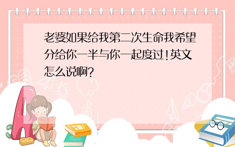 老婆如果给我第二次生命我希望分给你一半与你一起度过!英文怎么说啊?