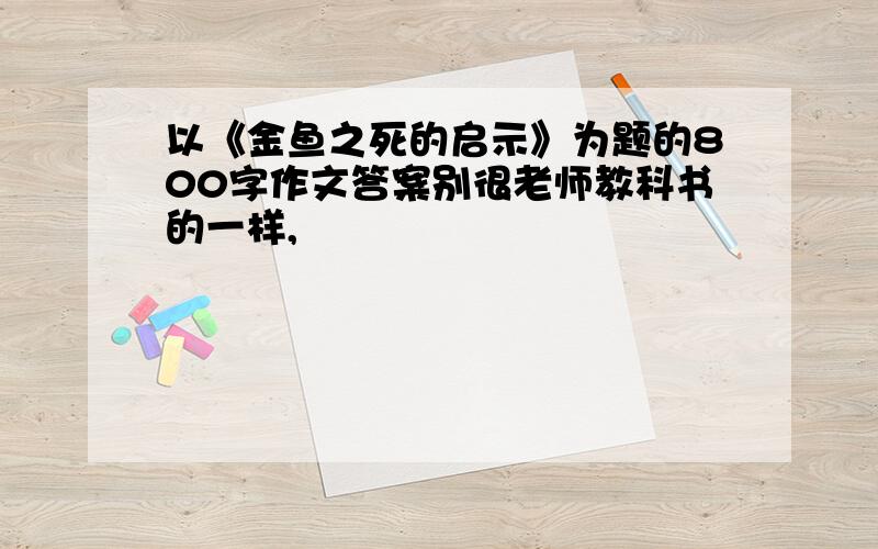 以《金鱼之死的启示》为题的800字作文答案别很老师教科书的一样,