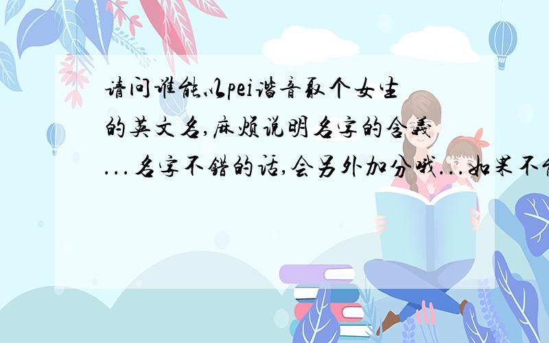 请问谁能以pei谐音取个女生的英文名,麻烦说明名字的含义...名字不错的话,会另外加分哦...如果不能以pei谐音来取的话，介绍下其他的不错的英文名也可以...不要直接从其他网页复制一大篇