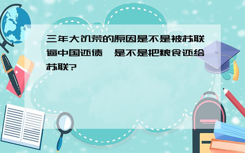 三年大饥荒的原因是不是被苏联逼中国还债,是不是把粮食还给苏联?