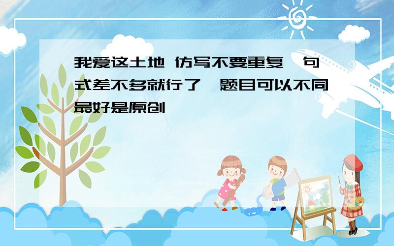 我爱这土地 仿写不要重复,句式差不多就行了,题目可以不同最好是原创