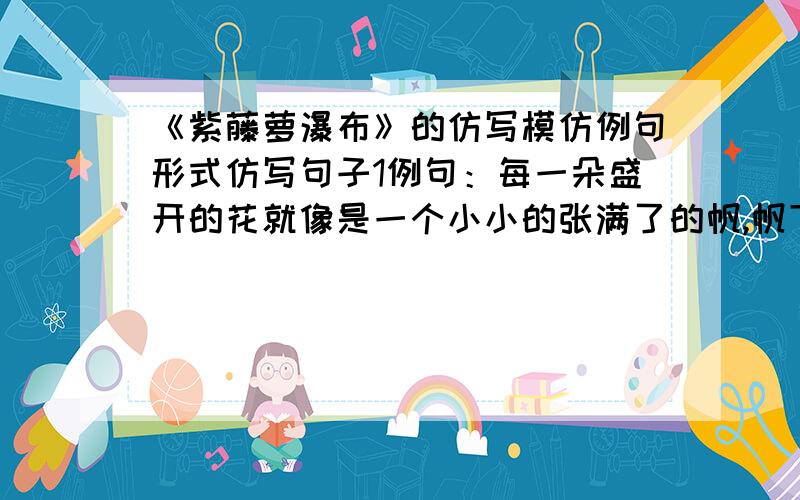 《紫藤萝瀑布》的仿写模仿例句形式仿写句子1例句：每一朵盛开的花就像是一个小小的张满了的帆,帆下带着尖底的舱,船舱鼓鼓的.仿写：每一朵盛开的花就像是（ ）.2例句：花朵儿一串挨着