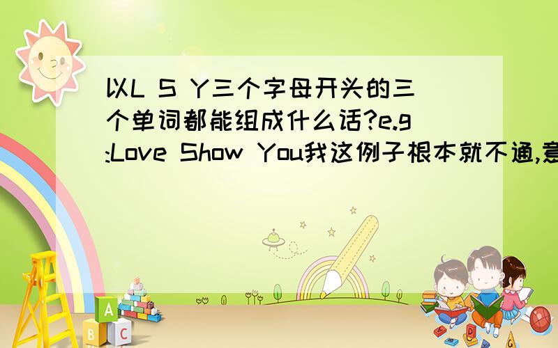 以L S Y三个字母开头的三个单词都能组成什么话?e.g:Love Show You我这例子根本就不通,意思就是这形式