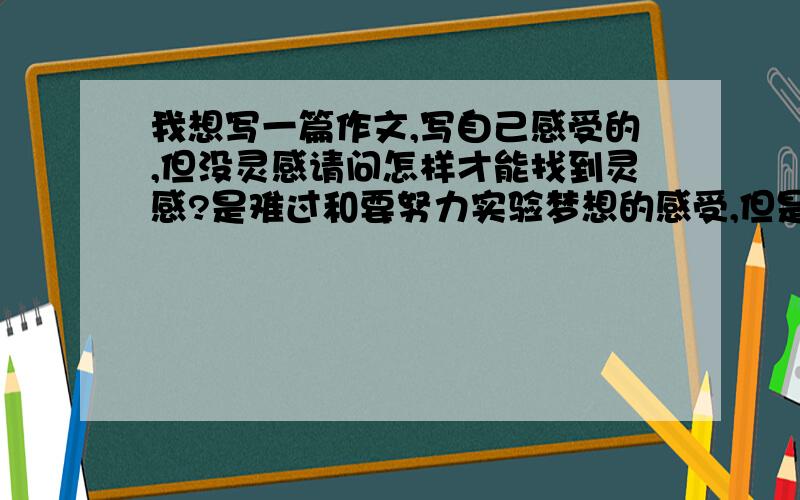 我想写一篇作文,写自己感受的,但没灵感请问怎样才能找到灵感?是难过和要努力实验梦想的感受,但是要面对重重的困难的.