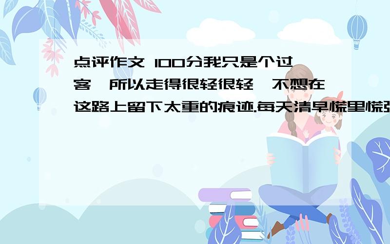 点评作文 100分我只是个过客,所以走得很轻很轻,不想在这路上留下太重的痕迹.每天清早慌里慌张从被窝爬起,洗脸,刷牙,等赶到教室恰是铃响,这样多好,不用在他们眼中留下太多的身影.下课后