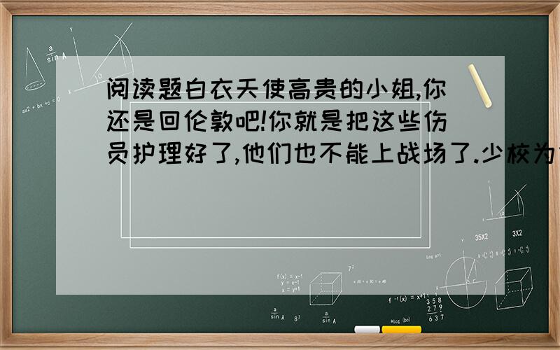 阅读题白衣天使高贵的小姐,你还是回伦敦吧!你就是把这些伤员护理好了,他们也不能上战场了.少校为什么要这么说?南丁格尔直视着少校的眼睛说,在我的眼里,他们是人,是兄弟,他们受了伤,他