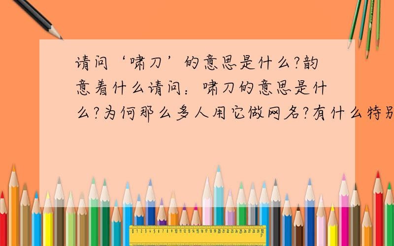 请问‘啸刀’的意思是什么?韵意着什么请问：啸刀的意思是什么?为何那么多人用它做网名?有什么特别的意义么?