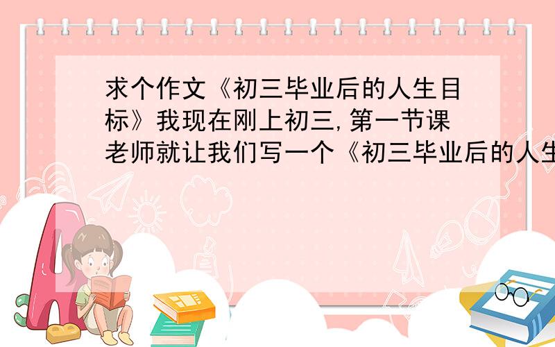 求个作文《初三毕业后的人生目标》我现在刚上初三,第一节课老师就让我们写一个《初三毕业后的人生目标》我脑袋实在想不出来,求高人给我指点指点谢谢.我很急.在线=