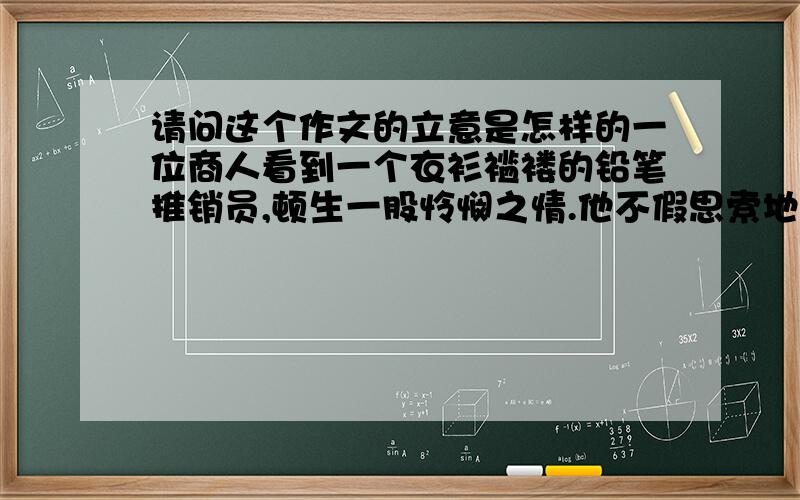 请问这个作文的立意是怎样的一位商人看到一个衣衫褴褛的铅笔推销员,顿生一股怜悯之情.他不假思索地将10元钱塞到卖铅笔人的手中,然后头也不回地走开了.走了没几步,他忽然觉得这样做不