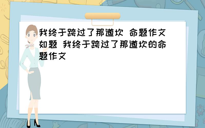 我终于跨过了那道坎 命题作文如题 我终于跨过了那道坎的命题作文