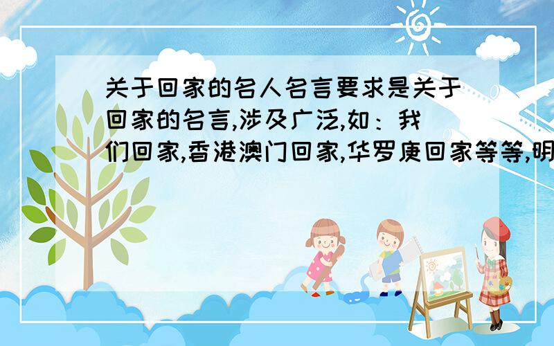 关于回家的名人名言要求是关于回家的名言,涉及广泛,如：我们回家,香港澳门回家,华罗庚回家等等,明天交,要有作者的名字!