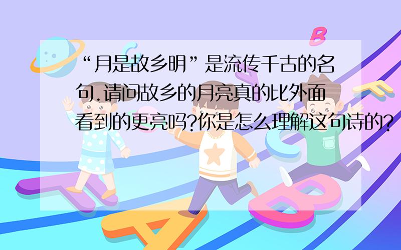 “月是故乡明”是流传千古的名句.请问故乡的月亮真的比外面看到的更亮吗?你是怎么理解这句诗的?