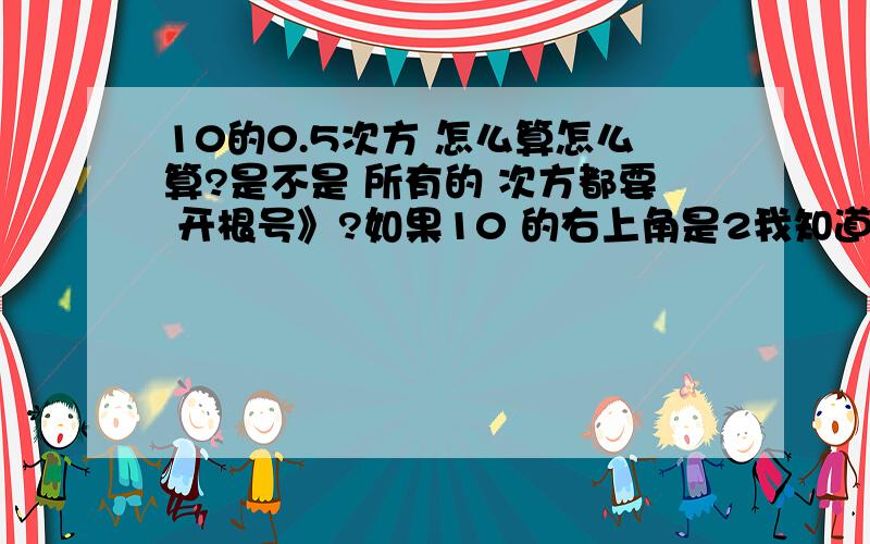 10的0.5次方 怎么算怎么算?是不是 所有的 次方都要 开根号》?如果10 的右上角是2我知道是10×10 是3 那就是3个10相乘 如果 是0.1 或是 0.2 0.3 0.4 或是比如 10ˉ0.5 该怎么算？