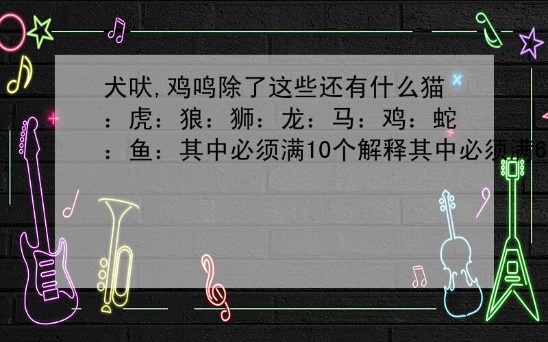 犬吠,鸡鸣除了这些还有什么猫：虎：狼：狮：龙：马：鸡：蛇：鱼：其中必须满10个解释其中必须满6个解释 ,10个解释是写错了 ……