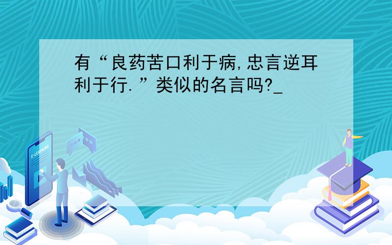 有“良药苦口利于病,忠言逆耳利于行.”类似的名言吗?_