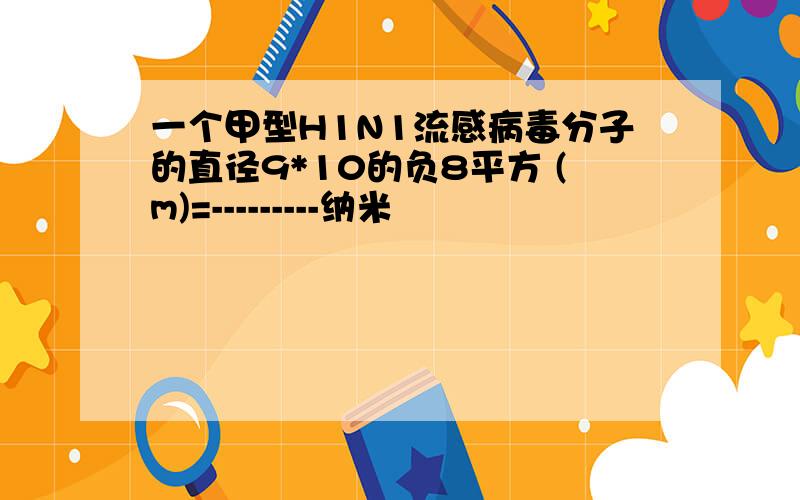 一个甲型H1N1流感病毒分子的直径9*10的负8平方 (m)=---------纳米