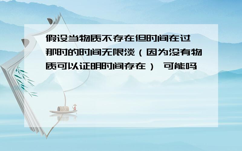 假设当物质不存在但时间在过 那时的时间无限淡（因为没有物质可以证明时间存在） 可能吗