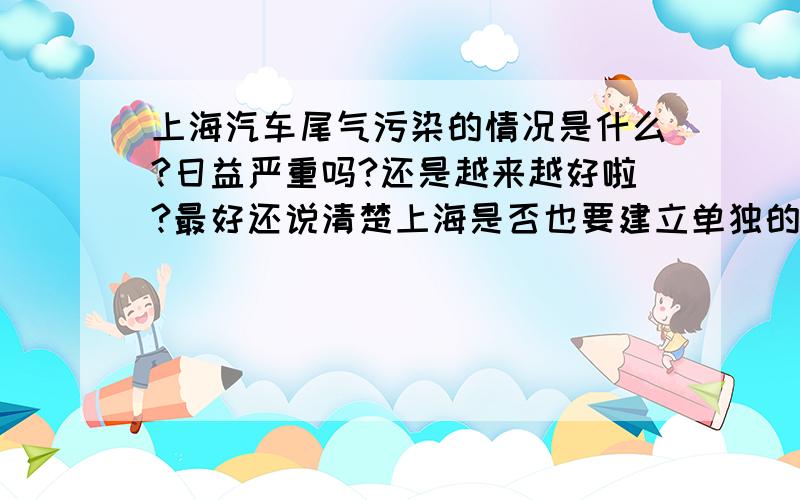 上海汽车尾气污染的情况是什么?日益严重吗?还是越来越好啦?最好还说清楚上海是否也要建立单独的“无车日”.明天老师就问了!最好马上回复!说了就行,不用太多的.