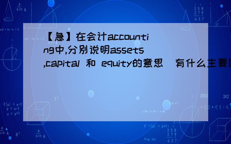 【急】在会计accounting中,分别说明assets,capital 和 equity的意思（有什么主要区别）.在会计accounting中,分别说明assets,capital 和 equity的意思（有什么主要区别）.请说具体点 最好带有例子~