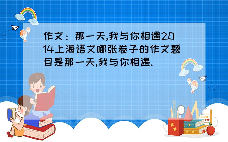 作文：那一天,我与你相遇2014上海语文哪张卷子的作文题目是那一天,我与你相遇.