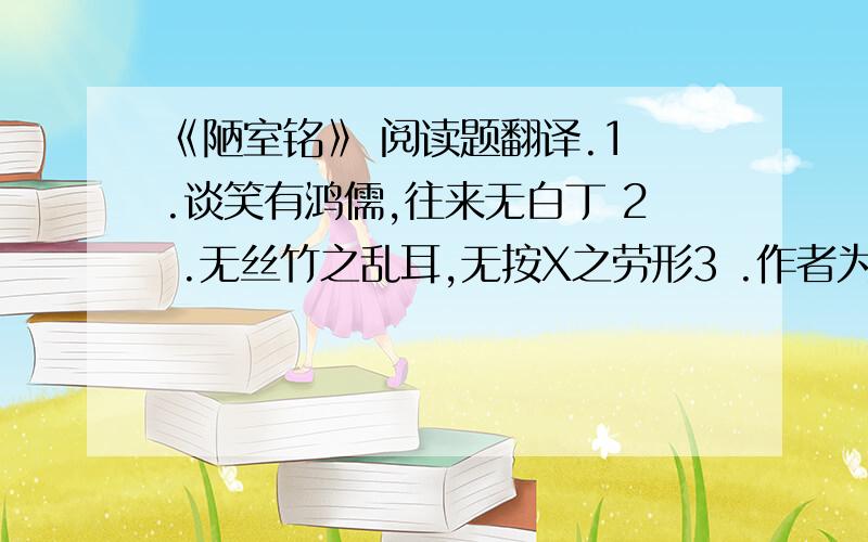 《陋室铭》 阅读题翻译.1 .谈笑有鸿儒,往来无白丁 2 .无丝竹之乱耳,无按X之劳形3 .作者为什么要写 ‘南阳诸葛庐,西蜀子云亭’?4 从本文可以看出作者是怎样的人5.《陋室铭》 一统全文的的