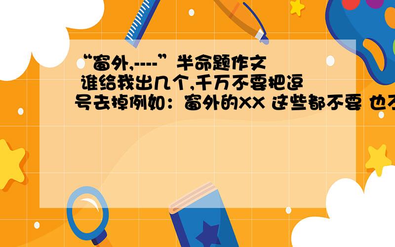 “窗外,----”半命题作文 谁给我出几个,千万不要把逗号去掉例如：窗外的XX 这些都不要 也不要 “窗外,有鬼”  要想象力丰富的.谢谢!