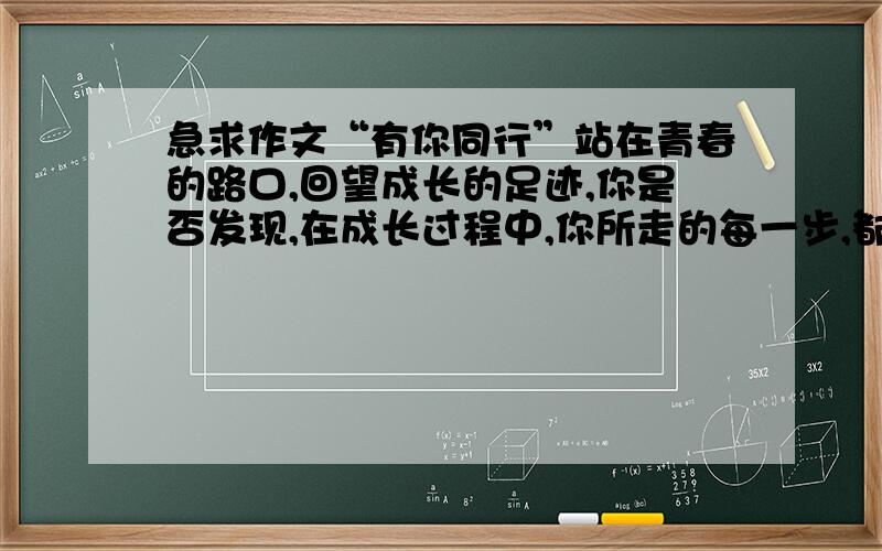 急求作文“有你同行”站在青春的路口,回望成长的足迹,你是否发现,在成长过程中,你所走的每一步,都有很多人相伴左右：慷慨无私的朋友、循循善诱的老师,……请拿起手中的笔,写下你一路