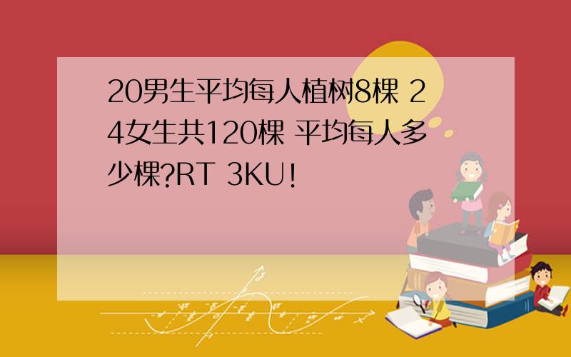 20男生平均每人植树8棵 24女生共120棵 平均每人多少棵?RT 3KU！