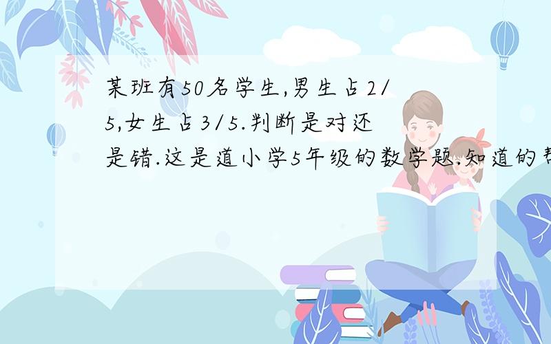 某班有50名学生,男生占2/5,女生占3/5.判断是对还是错.这是道小学5年级的数学题.知道的帮助下 谢谢.