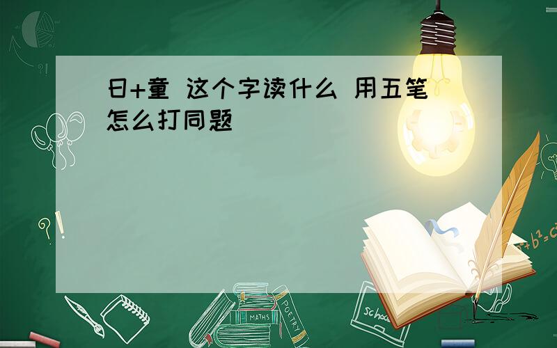 日+童 这个字读什么 用五笔怎么打同题