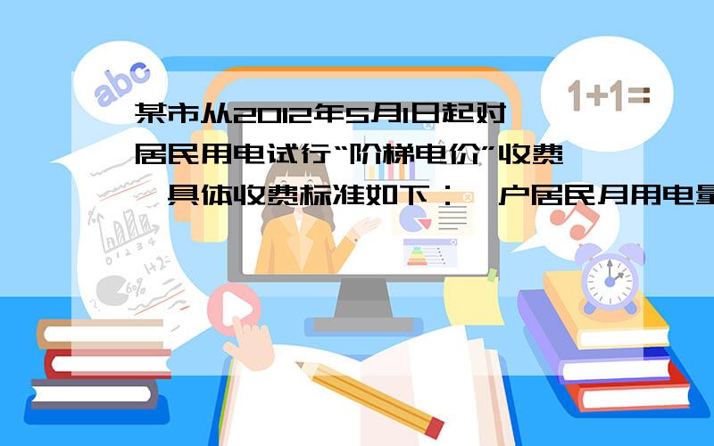 某市从2012年5月1日起对居民用电试行“阶梯电价”收费,具体收费标准如下：一户居民月用电量的范围电费价格（单位：元/度）不超过150度的部分0.6超过150度,但不超过300度的部分a超过300度的