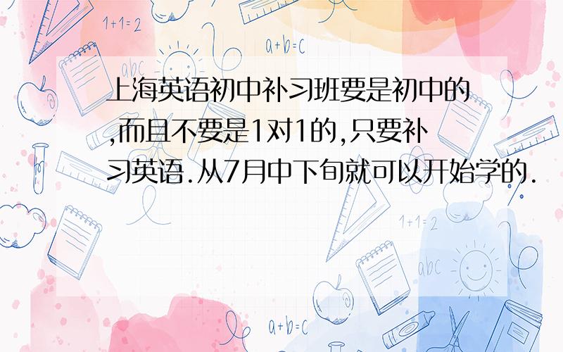 上海英语初中补习班要是初中的,而且不要是1对1的,只要补习英语.从7月中下旬就可以开始学的.