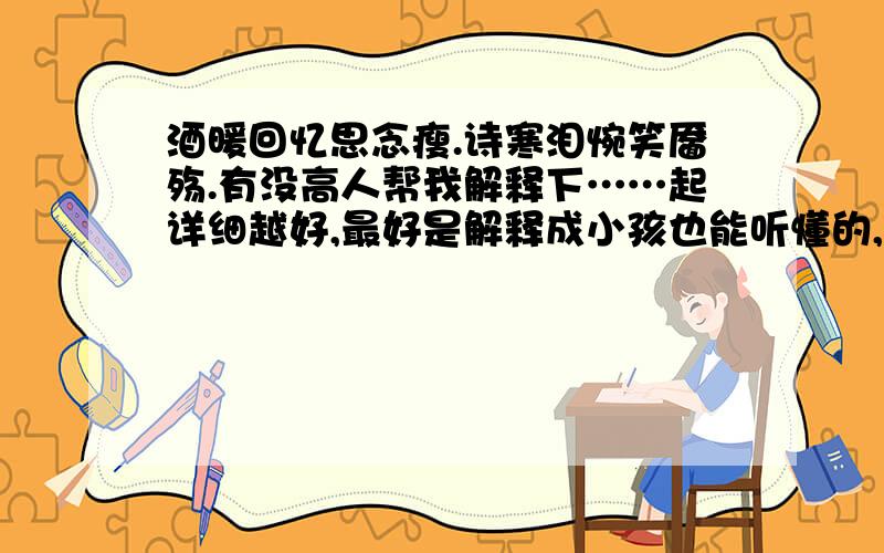 酒暖回忆思念瘦.诗寒泪惋笑靥殇.有没高人帮我解释下……起详细越好,最好是解释成小孩也能听懂的,