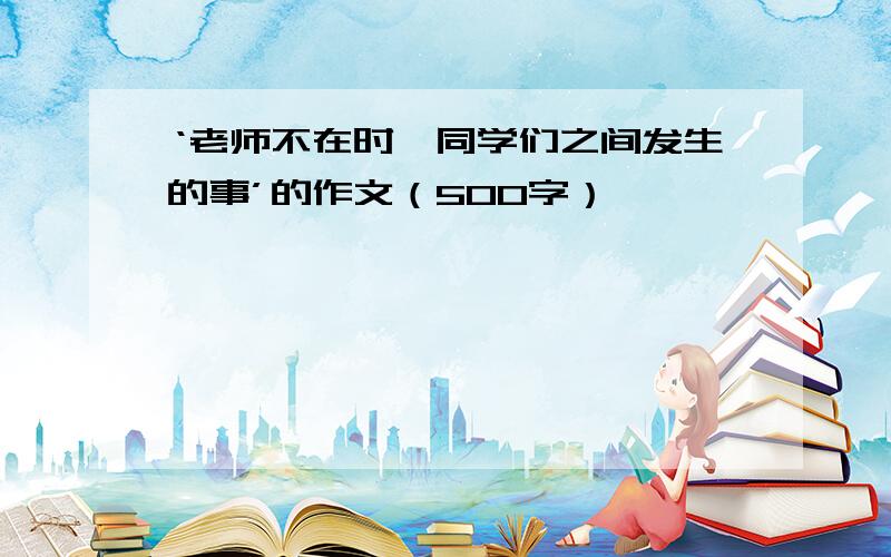 ‘老师不在时,同学们之间发生的事’的作文（500字）