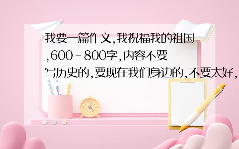 我要一篇作文,我祝福我的祖国,600-800字,内容不要写历史的,要现在我们身边的,不要太好,急