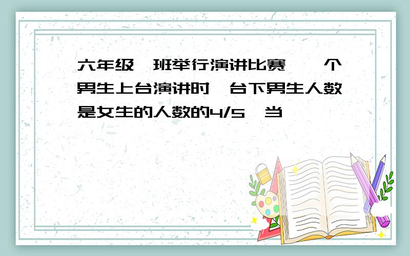 六年级一班举行演讲比赛,一个男生上台演讲时,台下男生人数是女生的人数的4/5,当