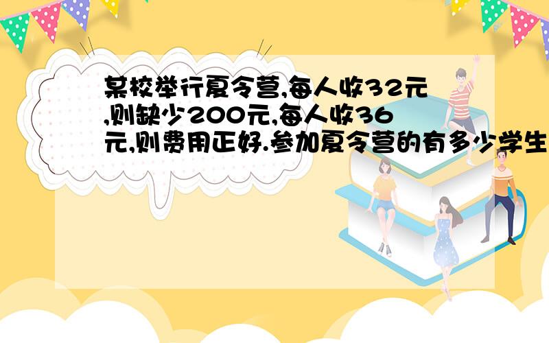 某校举行夏令营,每人收32元,则缺少200元,每人收36元,则费用正好.参加夏令营的有多少学生,夏令营所需总钱数是多少元?