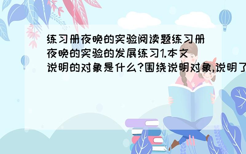 练习册夜晚的实验阅读题练习册夜晚的实验的发展练习1.本文说明的对象是什么?围绕说明对象,说明了哪些内容?______________________________________________2.人体内之所以存在微弱的电流,是因为_______