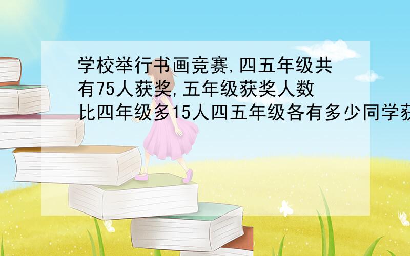 学校举行书画竞赛,四五年级共有75人获奖,五年级获奖人数比四年级多15人四五年级各有多少同学获奖?先写等量关系式,再用方程解