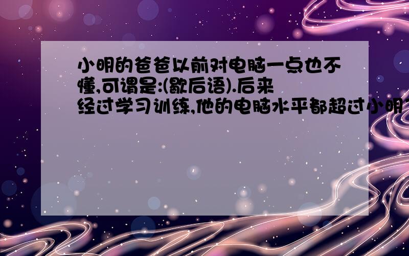 小明的爸爸以前对电脑一点也不懂,可谓是:(歇后语).后来经过学习训练,他的电脑水平都超过小明了,正所谓（歇后语）