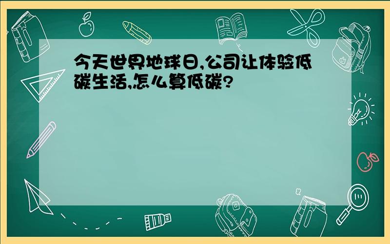 今天世界地球日,公司让体验低碳生活,怎么算低碳?