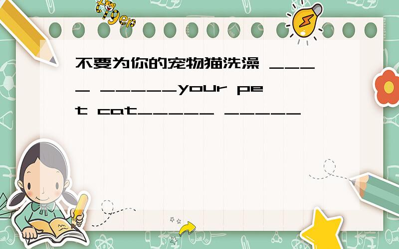 不要为你的宠物猫洗澡 ____ _____your pet cat_____ _____