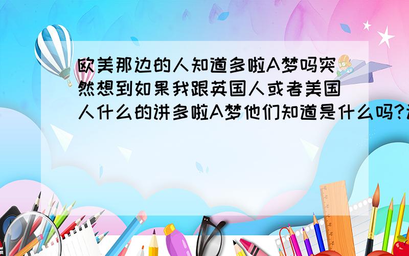 欧美那边的人知道多啦A梦吗突然想到如果我跟英国人或者美国人什么的讲多啦A梦他们知道是什么吗?该不会还有英文版的多啦A梦吧=