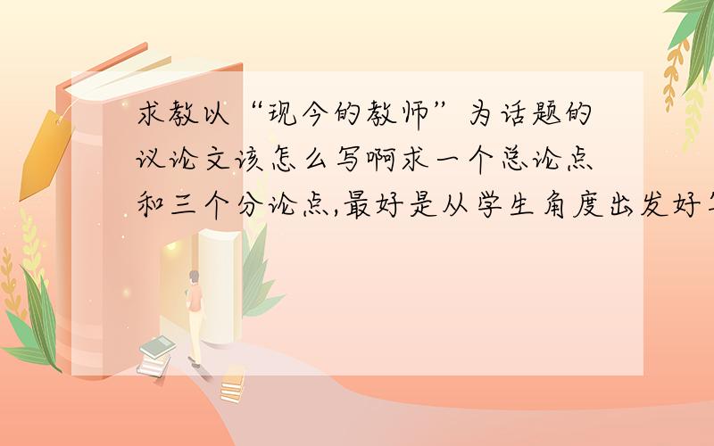 求教以“现今的教师”为话题的议论文该怎么写啊求一个总论点和三个分论点,最好是从学生角度出发好写一点的,快来人啊···给论点就可以了啊···